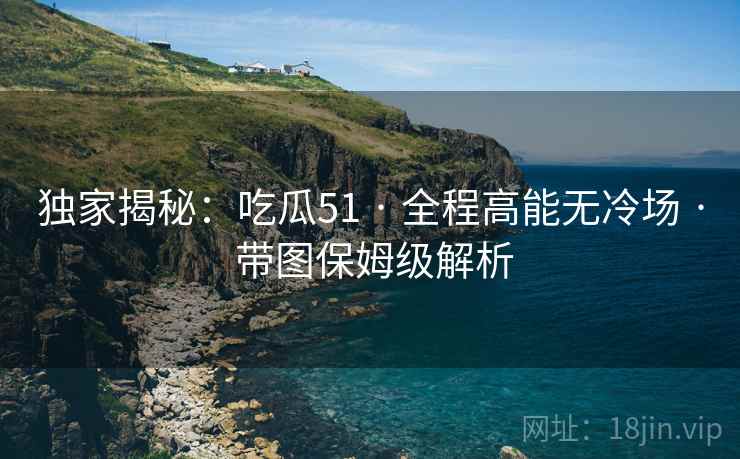 独家揭秘:吃瓜51 · 全程高能无冷场 · 带图保姆级解析