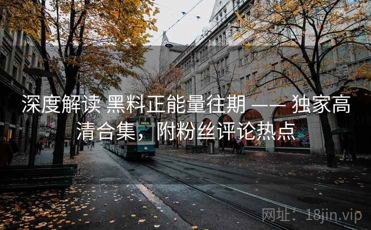深度解读 黑料正能量往期 —— 独家高清合集，附粉丝评论热点