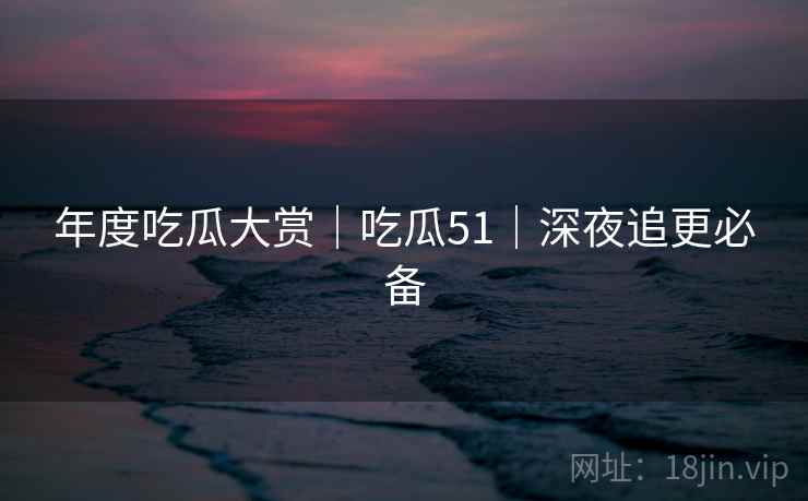 年度吃瓜大赏|吃瓜51|深夜追更必备 年度吃瓜大赏|吃瓜51|深夜追更必备