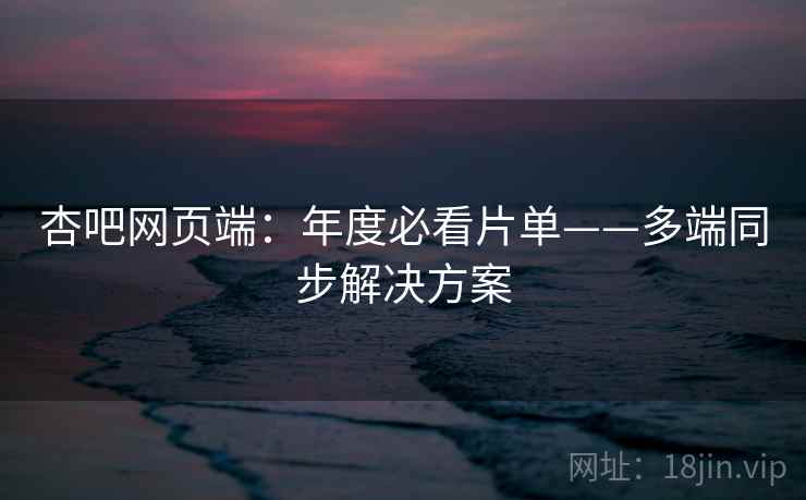 杏吧网页端：年度必看片单——多端同步解决方案