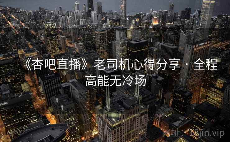 《杏吧直播》老司机心得分享 · 全程高能无冷场
