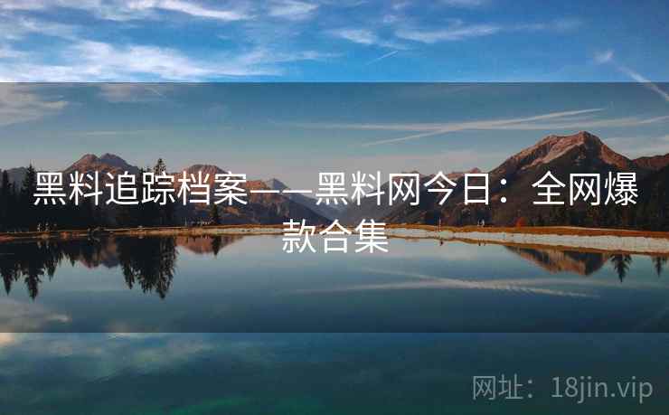 黑料追踪档案——黑料网今日：全网爆款合集
