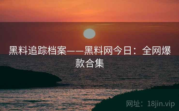 黑料追踪档案——黑料网今日:全网爆款合集 黑料追踪档案——黑料网今日:全网爆款合集