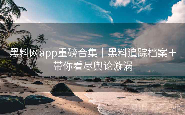 黑料网app重磅合集｜黑料追踪档案＋带你看尽舆论漩涡