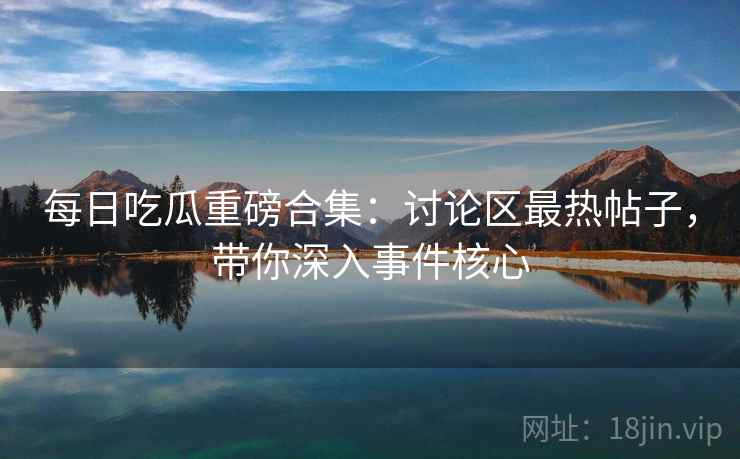 每日吃瓜重磅合集：讨论区最热帖子，带你深入事件核心