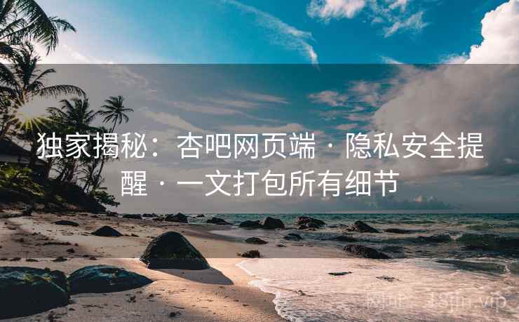 独家揭秘：杏吧网页端 · 隐私安全提醒 · 一文打包所有细节