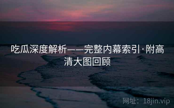吃瓜深度解析——完整内幕索引·附高清大图回顾
