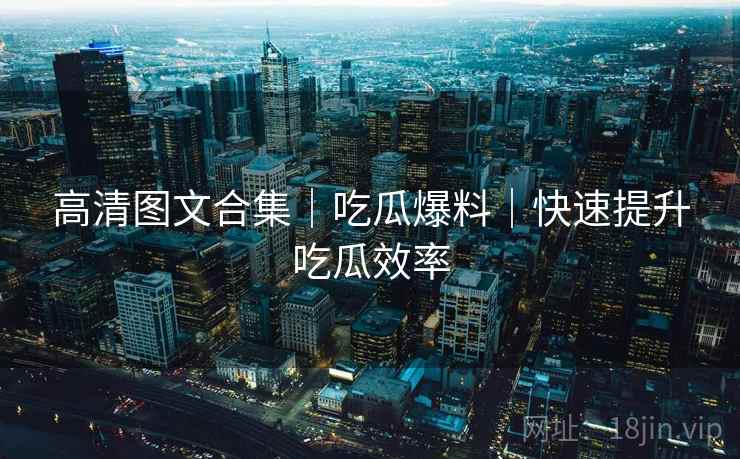 高清图文合集｜吃瓜爆料｜快速提升吃瓜效率